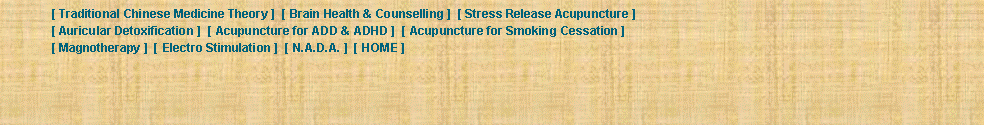 Text Box: 	[ Traditional Chinese Medicine Theory ]  [ Brain Health & Counselling ]  [ Stress Release Acupuncture ] 	[ Auricular Detoxification ]  [ Acupuncture for ADD & ADHD ]  [ Acupuncture for Smoking Cessation ] 	[ Magnotherapy ]  [ Electro Stimulation ]  [ N.A.D.A. ]  [ HOME ] 