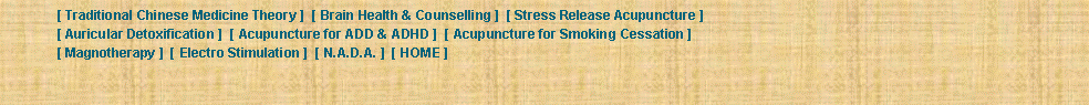 Text Box: 	[ Traditional Chinese Medicine Theory ]  [ Brain Health & Counselling ]  [ Stress Release Acupuncture ] 	[ Auricular Detoxification ]  [ Acupuncture for ADD & ADHD ]  [ Acupuncture for Smoking Cessation ] 	[ Magnotherapy ]  [ Electro Stimulation ]  [ N.A.D.A. ]  [ HOME ] 